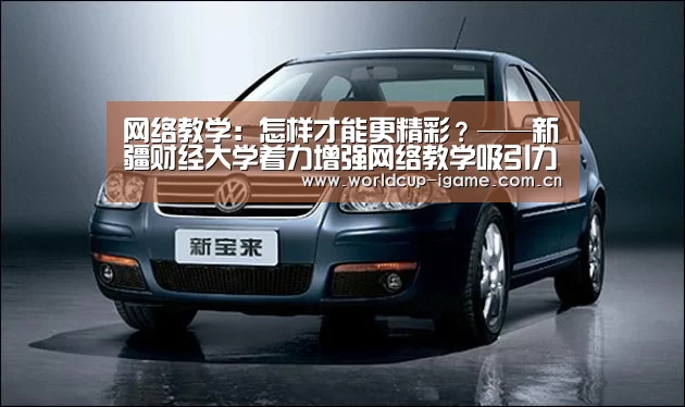 网络教学:怎样才能更精彩?——新疆财经大学着力增强网络教学吸引力纪实“爱游戏官网”(图2) 爱游戏